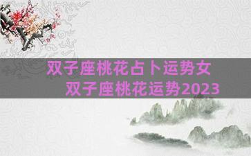 双子座桃花占卜运势女 双子座桃花运势2023 双子座桃花占卜运势女 双子座桃花运势2023